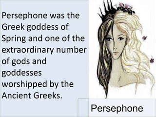 Persephone was the
Greek goddess of
Spring and one of the
extraordinary number
of gods and
goddesses
worshipped by the
Ancient Greeks.
Persephone
 