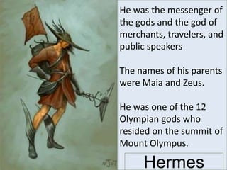 He was the messenger of
the gods and the god of
merchants, travelers, and
public speakers
The names of his parents
were Maia and Zeus.
He was one of the 12
Olympian gods who
resided on the summit of
Mount Olympus.
Hermes
 