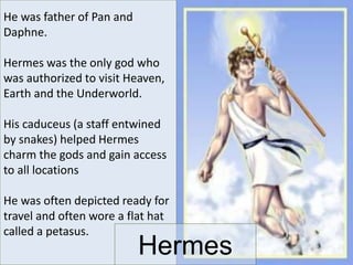 He was father of Pan and
Daphne.
Hermes was the only god who
was authorized to visit Heaven,
Earth and the Underworld.
His caduceus (a staff entwined
by snakes) helped Hermes
charm the gods and gain access
to all locations
He was often depicted ready for
travel and often wore a flat hat
called a petasus.
Hermes
 