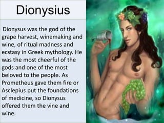 Dionysius
Dionysus was the god of the
grape harvest, winemaking and
wine, of ritual madness and
ecstasy in Greek mythology. He
was the most cheerful of the
gods and one of the most
beloved to the people. As
Prometheus gave them fire or
Asclepius put the foundations
of medicine, so Dionysus
offered them the vine and
wine.
 