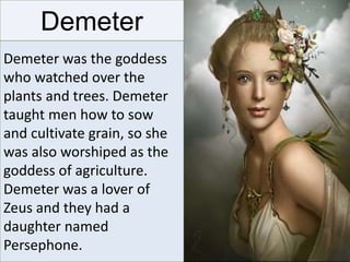 Demeter
Demeter was the goddess
who watched over the
plants and trees. Demeter
taught men how to sow
and cultivate grain, so she
was also worshiped as the
goddess of agriculture.
Demeter was a lover of
Zeus and they had a
daughter named
Persephone.
 