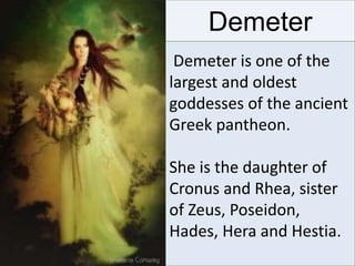 Demeter
Demeter is one of the
largest and oldest
goddesses of the ancient
Greek pantheon.
She is the daughter of
Cronus and Rhea, sister
of Zeus, Poseidon,
Hades, Hera and Hestia.
 