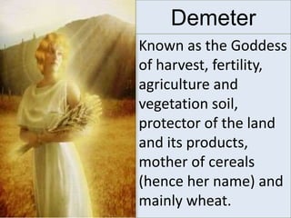 Known as the Goddess
of harvest, fertility,
agriculture and
vegetation soil,
protector of the land
and its products,
mother of cereals
(hence her name) and
mainly wheat.
Demeter
 