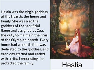 Hestia was the virgin goddess
of the hearth, the home and
family. She was also the
goddess of the sacrificial
flame and assigned by Zeus
the duty to maintain the fires
of the Olympian hearth. Every
home had a hearth that was
dedicated to the goddess, and
each day started and ended
with a ritual requesting she
protected the family.
Hestia
 