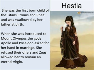 HestiaShe was the first born child of
the Titans Cronus and Rhea
and was swallowed by her
father at birth.
When she was introduced to
Mount Olympus the gods
Apollo and Poseidon asked for
her hand in marriage. She
refused their offers and Zeus
allowed her to remain an
eternal virgin.
 