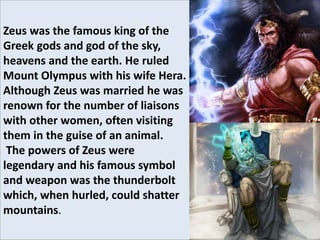 Zeus was the famous king of the
Greek gods and god of the sky,
heavens and the earth. He ruled
Mount Olympus with his wife Hera.
Although Zeus was married he was
renown for the number of liaisons
with other women, often visiting
them in the guise of an animal.
The powers of Zeus were
legendary and his famous symbol
and weapon was the thunderbolt
which, when hurled, could shatter
mountains.
 