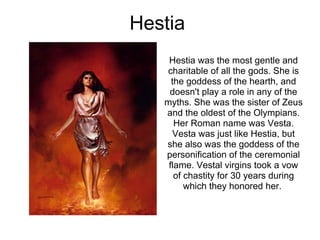 Hestia  Hestia was the most gentle and charitable of all the gods. She is the goddess of the hearth, and doesn't play a ro...