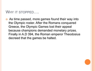 Why it stopped…. As time passed, more games found their way into the Olympic roster. After the Romans conquered Greece, the Olympic Games lost their appeal because champions demanded monetary prizes. Finally in A.D 394, the Roman emperor Theodosius decreed that the games be halted. 