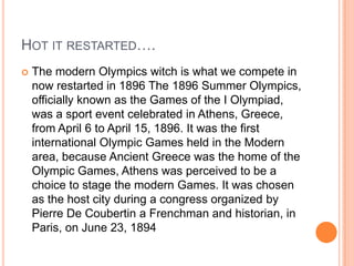 Hot it restarted….The modern Olympics witch is what we compete in now restarted in 1896 The 1896 Summer Olympics, officially known as the Games of the I Olympiad, was a sport event celebrated in Athens, Greece, from April 6 to April 15, 1896. It was the first international Olympic Games held in the Modern area, because Ancient Greece was the home of the Olympic Games, Athens was perceived to be a choice to stage the modern Games. It was chosen as the host city during a congress organized by Pierre De Coubertin a Frenchman and historian, in Paris, on June 23, 1894