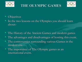 THE OLYMPIC GAMES

• Objectives
• In the two lessons on the Olympics you should learn
  about:-

• The History of the Ancient Games and modern games
• The advantages and disadvantages of hosting this event.
• The controversies surrounding various Games in the
  modern era.
• The importance of The Olympic games as an
  international event.
 
