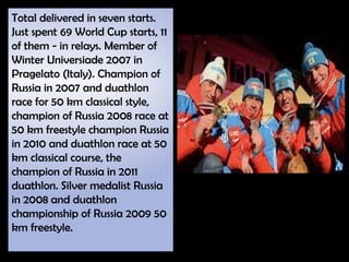 Total delivered in seven starts.
Just spent 69 World Cup starts, 11
of them - in relays. Member of
Winter Universiade 2007 in
Pragelato (Italy). Champion of
Russia in 2007 and duathlon
race for 50 km classical style,
champion of Russia 2008 race at
50 km freestyle champion Russia
in 2010 and duathlon race at 50
km classical course, the
champion of Russia in 2011
duathlon. Silver medalist Russia
in 2008 and duathlon
championship of Russia 2009 50
km freestyle.
