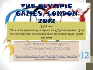 THE OLYMPIC
     GAMES –LONDON
          2012
                          Welcome
This is the opportunity to explore the Olympic Games. You
can find important information about its history, logos, sports
                          and event

                  By Patricia María Pérez Aguado
                POLICARPA SALAVARRIETA SCHOOL
                           GRADE: 5°
     Classroom project designed for the Self-access Materials of the Online Master's Program in English
      Language Teaching for Self-directed Learning (Online Program) . Department of Languages and
                                   Cultures. Universidad de La Sabana
 
