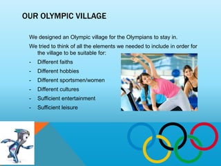 OUR OLYMPIC VILLAGE

 We designed an Olympic village for the Olympians to stay in.
 We tried to think of all the elements we needed to include in order for
   the village to be suitable for:
 -   Different faiths
 -   Different hobbies
 -   Different sportsmen/women
 -   Different cultures
 -   Sufficient entertainment
 -   Sufficient leisure
 