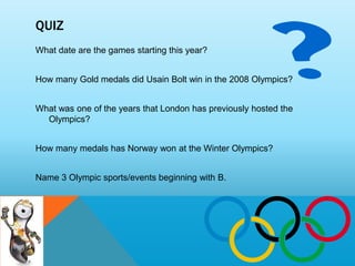 QUIZ
What date are the games starting this year?


How many Gold medals did Usain Bolt win in the 2008 Olympics?


What was one of the years that London has previously hosted the
  Olympics?


How many medals has Norway won at the Winter Olympics?


Name 3 Olympic sports/events beginning with B.
 