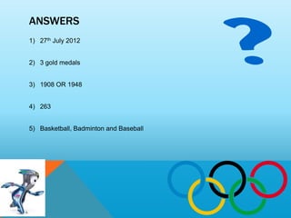 ANSWERS
1) 27th July 2012


2) 3 gold medals


3) 1908 OR 1948


4) 263


5) Basketball, Badminton and Baseball
 