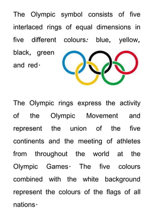 The Olympic symbol consists of five
interlaced rings of equal dimensions in
five   different    colours:    blue,     yellow,
black, green
and red.




The Olympic rings express the activity
of     the    Olympic         Movement        and
represent     the     union     of      the   five
continents and the meeting of athletes
from    throughout      the    world     at   the
Olympic      Games.      The     five     colours
combined with the white background
represent the colours of the flags of all
nations.
 