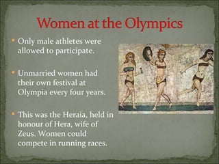 Only male athletes were
 allowed to participate.

 Unmarried women had
 their own festival at
 Olympia every four years.

 This was the Heraia, held in
 honour of Hera, wife of
 Zeus. Women could
 compete in running races.
 