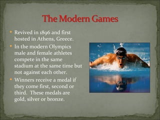  Revived in 1896 and first
  hosted in Athens, Greece.
 In the modern Olympics
  male and female athletes
  compete in the same
  stadium at the same time but
  not against each other.
 Winners receive a medal if
  they come first, second or
  third. These medals are
  gold, silver or bronze.
 