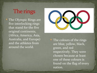  The Olympic Rings are
 five interlocking rings
 that stand for the five
 original continents,
 (Africa, America, Asia,
 Australia, and Europe)     The colours of the rings
 and the athletes from       are blue, yellow, black,
 around the world.           green, and red
                             respectively. They were
                             chosen because at least
                             one of these colours is
                             found on the flag of every
                             nation.
 