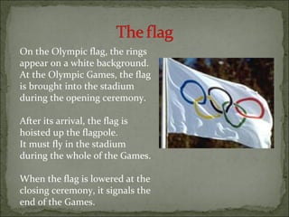 On the Olympic flag, the rings
appear on a white background.
At the Olympic Games, the flag
is brought into the stadium
during the opening ceremony.

After its arrival, the flag is
hoisted up the flagpole.
It must fly in the stadium
during the whole of the Games.

When the flag is lowered at the
closing ceremony, it signals the
end of the Games.
 