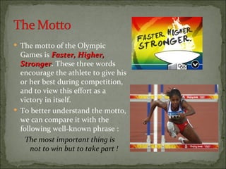  The motto of the Olympic
  Games is Faster, Higher,
  Stronger. These three words
  Stronger
  encourage the athlete to give his
  or her best during competition,
  and to view this effort as a
  victory in itself.
 To better understand the motto,
  we can compare it with the
  following well-known phrase :
    The most important thing is
      not to win but to take part !
 