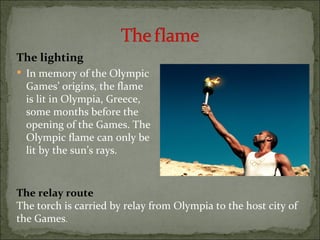 The lighting
 In memory of the Olympic
  Games’ origins, the flame
  is lit in Olympia, Greece,
  some months before the
  opening of the Games. The
  Olympic flame can only be
  lit by the sun’s rays.



The relay route
The torch is carried by relay from Olympia to the host city of
the Games.
 