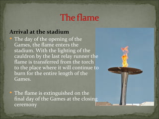 Arrival at the stadium
 The day of the opening of the
  Games, the flame enters the
  stadium. With the lighting of the
  cauldron by the last relay runner the
  flame is transferred from the torch
  to the place where it will continue to
  burn for the entire length of the
  Games.

 The flame is extinguished on the
  final day of the Games at the closing
  ceremony
 