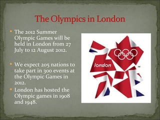  The 2012 Summer
  Olympic Games will be
  held in London from 27
  July to 12 August 2012.

 We expect 205 nations to
  take part in 300 events at
  the Olympic Games in
  2012.
 London has hosted the
  Olympic games in 1908
  and 1948.
 