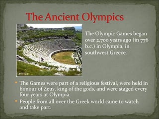The Olympic Games began
                               over 2,700 years ago (in 776
                               b.c.) in Olympia, in
                               southwest Greece.




 The Games were part of a religious festival, were held in
  honour of Zeus, king of the gods, and were staged every
  four years at Olympia.
 People from all over the Greek world came to watch
  and take part.
 