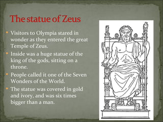  Visitors to Olympia stared in
  wonder as they entered the great
  Temple of Zeus.
 Inside was a huge statue of the
  king of the gods, sitting on a
  throne.
 People called it one of the Seven
  Wonders of the World.
 The statue was covered in gold
  and ivory, and was six times
  bigger than a man.
 