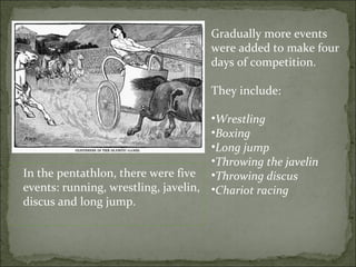 Gradually more events
                                    were added to make four
                                    days of competition.

                                    They include:

                                     •Wrestling
                                     •Boxing
                                     •Long jump
                                     •Throwing the javelin
In the pentathlon, there were five •Throwing discus
events: running, wrestling, javelin, •Chariot racing
discus and long jump.
 