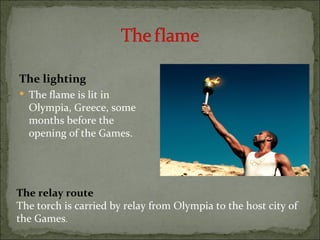 The lighting
 The flame is lit in
  Olympia, Greece, some
  months before the
  opening of the Games.




The relay route
The torch is carried by relay from Olympia to the host city of
the Games.
 