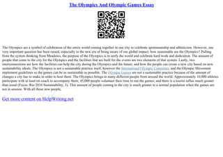 The Olympics And Olympic Games Essay
The Olympics are a symbol of celebration of the entire world coming together in one city to celebrate sportsmanship and athleticism. However, one
very important question has been raised, especially in the new era of being aware of our global impact: how sustainable are the Olympics? Pulling
from the system thinking from Meadows, the purpose of the Olympics is to unify the world and celebrate hard work and dedication. The amount of
people that come to the city for the Olympics and the facilities that are built for the events are two elements of that system. Lastly, two
interconnections are how the facilities can help the city during the Olympics and the future; and how the people can create a new city based on new
sustainability ideals. The Olympics is not a sustainable practice itself, however the International Olympic Committee and the Olympic Movement
implement guidelines so the games can be as sustainable as possible. The Olympic Games are not a sustainable practice because of the amount of
changes a city has to make in order to host them. The Olympics brings in many different people from around the world. Approximately 10,000 athletes
participate with at least on coach to accompany them; 45,000 people volunteer their time to run the games; and there is a tourist influx much greater
than usual (Focus: Rio 2016 Sustainability, 3). This amount of people coming to the city is much greater to a normal population when the games are
not in session. With all these new people,
Get more content on HelpWriting.net
 
