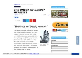 Truth About God The Omega of DeadlyHeresies
2207 2
Living Temple – John
Harvey Kellogg
Truth AboutGod
THE OMEGA OF DEADLY
HERESIES
“The Omega of Deadly Heresies”
Ellen White prophesied of what she termed
“the Omega of Deadly Heresies”. In 1904
she said it was yet to come. Back in the
early 1900’s a book was published by John
Harvey Kellogg called “The Living Temple”.
This book had what Ms. White termed as
the “Alpha of Deadly Heresies”. She
envisioned an “omega that would follow in a
little while” she tells us that it would be in
respect to the “presence and personality of
God”. Here is what she wrote:
By David144 - July 31,2012
Like 1
Share
Upcoming CampMeeting
Subscribe for Email Updates
FirstName
EmailAddress
Contact
Us
Create PDF in your applications with the Pdfcrowd HTML to PDF API PDFCROWD
 