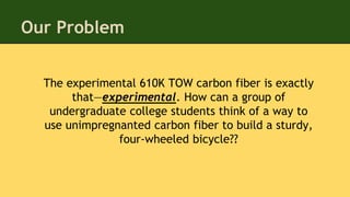 The experimental 610K TOW carbon fiber is exactly
that—experimental. How can a group of
undergraduate college students think of a way to
use unimpregnanted carbon fiber to build a sturdy,
four-wheeled bicycle??
Our Problem
 