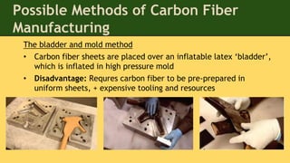 The bladder and mold method
• Carbon fiber sheets are placed over an inflatable latex ‘bladder’,
which is inflated in high pressure mold
• Disadvantage: Requres carbon fiber to be pre-prepared in
uniform sheets, + expensive tooling and resources
Possible Methods of Carbon Fiber
Manufacturing
 