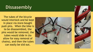 Dissasembly
The tubes of the bicycle
would interlock and be kept
in place via store-bought
push pins. When the bike is
to be disassembled, the
pins would be removed, the
tubes would slide in (to
allow for easy removal of
chains), and then the tubes
can easily be slid out.
 