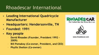 Rhoadescar International
• Leading International Quadricycle
Manufacturer
• Headquarters: Hendersonville, TN
• Founded: 1991
• Key people
– David Rhoades (Founder, President 1992 –
2009)
– Bill Pomakoy (Co-owner, President, and CEO)
– Phyllis Shelton (Co-owner)
 