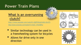 Power Train Plans
What is an overrunning
clutch?
http://www.youtube.com/watch?v=QjR7dimpSJA&t=0m37s
http://www.youtube.com/watch?v=OqV_VHz5BKo
• Similar technology can be used in
a freewheeling system for bicycles
• Allows for drive only in one
direction
 