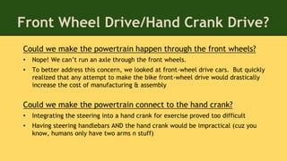 Front Wheel Drive/Hand Crank Drive?
Could we make the powertrain happen through the front wheels?
• Nope! We can’t run an axle through the front wheels.
• To better address this concern, we looked at front-wheel drive cars. But quickly
realized that any attempt to make the bike front-wheel drive would drastically
increase the cost of manufacturing & assembly
Could we make the powertrain connect to the hand crank?
• Integrating the steering into a hand crank for exercise proved too difficult
• Having steering handlebars AND the hand crank would be impractical (cuz you
know, humans only have two arms n stuff)
 