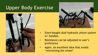 Upper Body Exercise
• Store-bought dual hydraulic piston system
w/ handles
• Resistance can be adjusted to user’s
preference
• Again, an excellent idea that avoids
‘reinventing the wheel’
 
