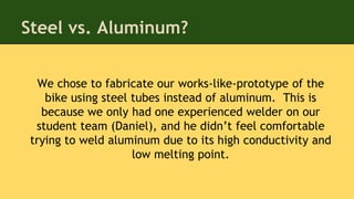 Steel vs. Aluminum?
We chose to fabricate our works-like-prototype of the
bike using steel tubes instead of aluminum. This is
because we only had one experienced welder on our
student team (Daniel), and he didn’t feel comfortable
trying to weld aluminum due to its high conductivity and
low melting point.
 
