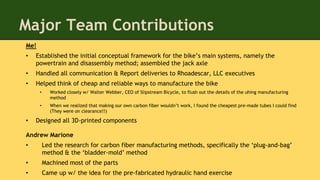 Major Team Contributions
Me!
• Established the initial conceptual framework for the bike’s main systems, namely the
powertrain and disassembly method; assembled the jack axle
• Handled all communication & Report deliveries to Rhoadescar, LLC executives
• Helped think of cheap and reliable ways to manufacture the bike
• Worked closely w/ Walter Webber, CEO of Slipstream Bicycle, to flush out the details of the uhing manufacturing
method
• When we realized that making our own carbon fiber wouldn’t work, I found the cheapest pre-made tubes I could find
(They were on clearance!!)
• Designed all 3D-printed components
Andrew Marione
• Led the research for carbon fiber manufacturing methods, specifically the ‘plug-and-bag’
method & the ‘bladder-mold’ method
• Machined most of the parts
• Came up w/ the idea for the pre-fabricated hydraulic hand exercise
 