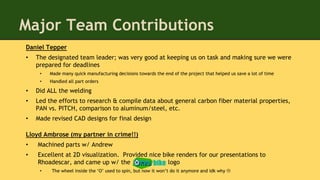 Major Team Contributions
Daniel Tepper
• The designated team leader; was very good at keeping us on task and making sure we were
prepared for deadlines
• Made many quick manufacturing decisions towards the end of the project that helped us save a lot of time
• Handled all part orders
• Did ALL the welding
• Led the efforts to research & compile data about general carbon fiber material properties,
PAN vs. PITCH, comparison to aluminum/steel, etc.
• Made revised CAD designs for final design
Lloyd Ambrose (my partner in crime!!)
• Machined parts w/ Andrew
• Excellent at 2D visualization. Provided nice bike renders for our presentations to
Rhoadescar, and came up w/ the logo
• The wheel inside the ‘O’ used to spin, but now it won’t do it anymore and idk why 
bike
 