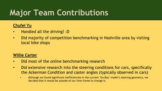 Major Team Contributions
Chufei Yu
• Handled all the driving! :D
• Did majority of competition benchmarking in Nashville area by visiting
local bike shops
Willie Carter
• Did most of the online benchmarking research
• Did extensive research into the steering conditions for cars, specifically
the Ackerman Condition and caster angles (typically observed in cars)
• Although we found significant inefficiencies in the current ‘Go Boy’ model’s steering geometry, we
decided that it would be outside of our time frame to change it.
 