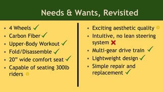 Needs & Wants, Revisited
• Exciting aesthetic quality
• Intuitive, no lean steering
system
• Multi-gear drive train
• Lightweight design
• Simple repair and
replacement
• 4 Wheels
• Carbon Fiber
• Upper-Body Workout
• Fold/Disassemble
• 20” wide comfort seat
• Capable of seating 300lb
riders
 