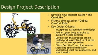 Design Project Description
• Develop new product called “The
Omnibike.”
• Fitness bike based on “GoBoy:
Comfort Ride”
• Key Design Criteria:
– Incorporate carbon fiber into design
– Add an upper body exercise to
augment fitness benefits
– Design such that product can be
folded or disassembled to fit in the
back of an average sedan
– “Mom Certified”; an older woman
should be able to intuitively
understand what our product is, and
how it works
 