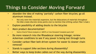 Things to Consider Moving Forward
• Abandon the idea of making ‘partially’ carbon fiber bicycles; go all
aluminum instead.
• Not only were the materials expensive, but the dislocations of materials throughout
the bike create discrete stress points (not to mention that drilling carbon fiber is bad.)
• Explore possibility of adding shocks to the bicycles
• More product documentation!
• Statics Charts? Failure Analysis w/ ANSYS or Creo Simulate? Complete parts list?
• Do more research into the Rhoadescar steering linkage; review
Ackerman conditions to see if any power is being lost through turns
• Consider carbon fiber belt-driven system for easier & cleaner chain
removal?
• Stands to support bike sections during disassembly?
• Better ways to keep brake cables out of the way during disassembly
 