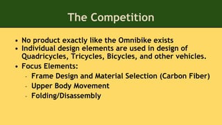The Competition
• No product exactly like the Omnibike exists
• Individual design elements are used in design of
Quadricycles, Tricycles, Bicycles, and other vehicles.
• Focus Elements:
– Frame Design and Material Selection (Carbon Fiber)
– Upper Body Movement
– Folding/Disassembly
 