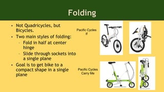 Folding
• Not Quadricycles, but
Bicycles.
• Two main styles of folding:
– Fold in half at center
hinge
– Slide through sockets into
a single plane
• Goal is to get bike to a
compact shape in a single
plane
Pacific Cycles
If
Pacific Cycles
Carry Me
 